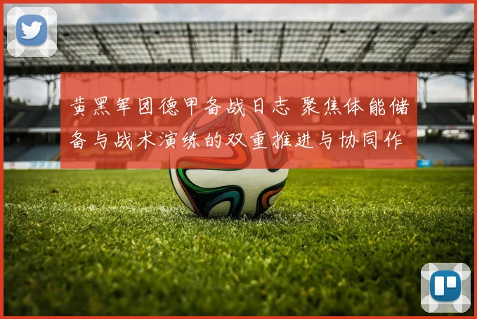 黄黑军团德甲备战日志 聚焦体能储备与战术演练的双重推进与协同作战