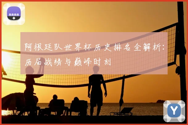 阿根廷队世界杯历史排名全解析：历届战绩与巅峰时刻